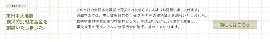 東日本大地震震災対応特別基金を創設いたしました。このたびの東日本大震災で罹災された皆さまに心よりお見舞い申し上げます。 岩崎学園では、震災被害対応の1億2千万円の特別基金を創設いたしました。岩崎学園奨学生制度の特別枠として、平成23年度から当面5年間運用し、震災被害を受けた方々の修学機会の確保に努めてまいります。