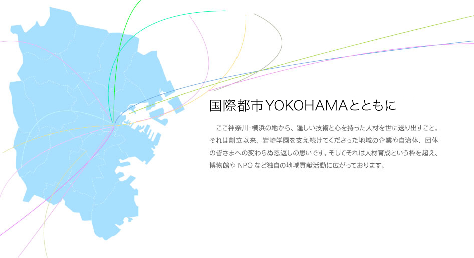 国際都市YOKOHAMAとともに ここ神奈川・横浜の地から、逞しい技術と心を持った人材を世に送り出すこと。それは創立以来、岩崎学園を支え続けてくださった地域の企業や自治体、団体の皆さまへの変わらぬ恩返しの思いです。そしてそれは人材育成という枠を超え、博物館やNPOなど独自の地域貢献活動に広がっております。