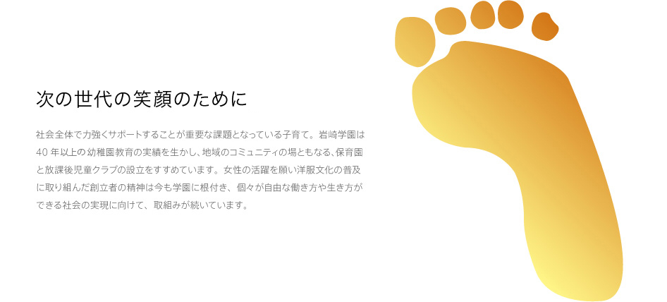 次の世代の笑顔のために。 社会全体で力強くサポートすることが重要な課題となっている子育て。岩崎学園は40年近い幼稚園教育の実績を生かし、地域のコミュニティの場ともなる、保育園と放課後児童クラブの設立を進めています。女性の活躍を願い洋服文化の普及に取り組んだ創立者の精神は今も学園に根付き、個々が自由な働き方や生き方ができる社会の実現に向けて、取組みが続いています。
