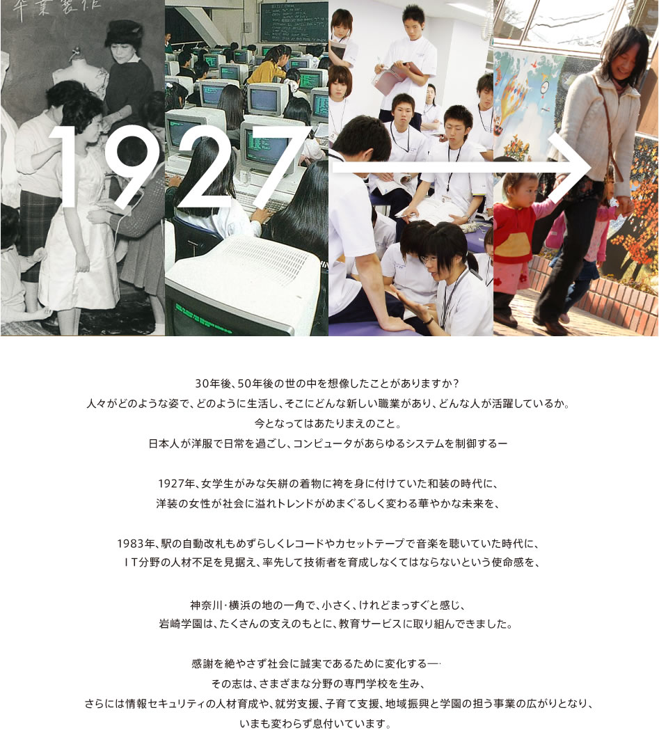 30年後、50年後の世の中を想像したことがありますか？ 人々がどのような姿で、どのように生活し、そこにどんな新しい職業があり、どんな人が活躍しているか。
		 今となってはあたりまえのこと。 日本人が洋服で日常を過ごし、コンピュータがあらゆるシステムを制御するー  1927年、女学生がみな矢絣の着物に袴を身に付けていた和装の時代に、 洋装の女性が社会に溢れトレンドがめまぐるしく変わる華やかな未来を、 
		  1983年、駅の自動改札もめずらしくレコードやカセットテープで音楽を聴いていた時代に、 ＩＴ分野の人材不足を見据え、専門学校として率先して技術者を育成しなくてはならないという使命感を、 神奈川・横浜の地の一角で、小さく、けれどまっすぐと感じ、 
		  社会と個人の幸せを願い、 岩崎学園は、たくさんの支えのもとに、教育サービスをスタートしました。  感謝を絶やさず社会に誠実であるために変化する―その志は、 デジタルデザインや美容、リハビリ、保育とさまざまな分野の専門学校を生み、 さらには情報セキュリティの人材育成や、就労支援、子育て支援、地域振興と 学園の担う事業の広がりとなり、いまも変わらず息付いています。 