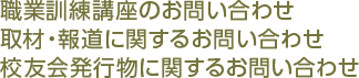 職業訓練講座のお問い合わせ 取材・報道に関するお問い合わせ 校友会発行物に関するお問い合わせ 
