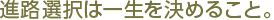 進路選択は一生を決めること。