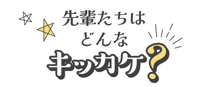 先輩たちはどんなキッカケ